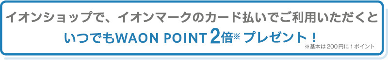 イオンショップで、イオンマークのカード払いでご利用いただくといつでもWAON POINT2倍※プレゼント！ ※基本は200円に1ポイント